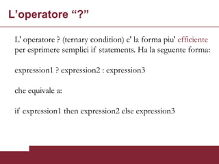L’operatore “?”

 L' operatore ? (ternary condition) e' la forma piu' efficiente
 per esprimere semplici if statements. Ha la seguente forma:

 expression1 ? expression2 : expression3

 che equivale a:

 if expression1 then expression2 else expression3
 