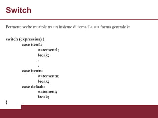 Switch
Permette scelte multiple tra un insieme di items. La sua forma generale è:

switch (expression) {
         case item1:
                  statement1;
                  break;
                  .
                  .
         case itemn:
                  statementn;
                  break;
         case default:
                  statement;
                  break;
}
 