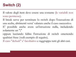 Switch (2)
Il valore degli item deve essere una costante (le variabili non
sono permesse).
Il break serve per terminare lo switch dopo l'esecuzione di
una scelta, altrimenti verra' valutato anche il caso successivo.
E' possibile anche avere un'istruzione nulla, includendo
solamente un ";"
oppure lasciando fallire l'istruzione di switch omettendo
qualsiasi frase (vedi esempio di seguito).
Il caso "default" e' facoltativo e raggruppa tutti gli altri casi.
 