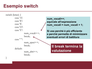 Esempio switch
switch (letter) {
          case 'A':                   num_vocali++;
          case 'E':                   equivale all’espressione
          case 'I':                   num_vocali = num_vocali + 1;
          case 'O':
          case 'U':                   Si usa perché è più efficiente
                      num_vocali++;   e perché permette di minimizzare
                      break;          eventuali errori di battitura
          case " ":
                      num_spazi++;
                      break;
          default:
                                         Il break termina la
                      num_altri++;       valutazione
                      break;
}
 