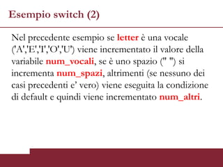 Esempio switch (2)

Nel precedente esempio se letter è una vocale
('A','E','I','O','U') viene incrementato il valore della
variabile num_vocali, se è uno spazio (" ") si
incrementa num_spazi, altrimenti (se nessuno dei
casi precedenti e’ vero) viene eseguita la condizione
di default e quindi viene incrementato num_altri.
 
