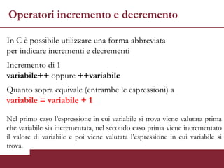 Operatori incremento e decremento

In C è possibile utilizzare una forma abbreviata
per indicare incrementi e decrementi
Incremento di 1
variabile++ oppure ++variabile
Quanto sopra equivale (entrambe le espressioni) a
variabile = variabile + 1

Nel primo caso l’espressione in cui variabile si trova viene valutata prima
che variabile sia incrementata, nel secondo caso prima viene incrementato
il valore di variabile e poi viene valutata l’espressione in cui variabile si
trova.
 