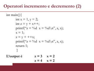 Operatori incremento e decremento (2)
 int main(){
        int x = 1, y = 2;
        int z = y + x++;
        printf(“z = %d x = %dn”, z, x);
        x = 1;
        z = y + ++x;
        printf(“z = %d x = %dn”, z, x);
        return 1;
         }
 L’output è         z=3     x=2
                    z=4     x=2
 