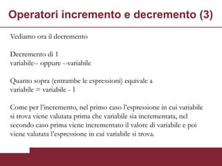 Operatori incremento e decremento (3)
Vediamo ora il decremento

Decremento di 1
variabile-- oppure --variabile

Quanto sopra (entrambe le espressioni) equivale a
variabile = variabile - 1

Come per l’incremento, nel primo caso l’espressione in cui variabile
si trova viene valutata prima che variabile sia incrementata, nel
secondo caso prima viene incrementato il valore di variabile e poi
viene valutata l’espressione in cui variabile si trova.
 