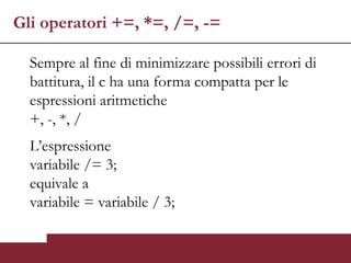 Gli operatori +=, *=, /=, -=

  Sempre al fine di minimizzare possibili errori di
  battitura, il c ha una forma compatta per le
  espressioni aritmetiche
  +, -, *, /
  L’espressione
  variabile /= 3;
  equivale a
  variabile = variabile / 3;
 