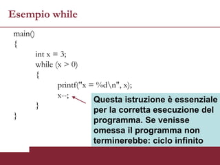 Esempio while
main()
{
         int x = 3;
         while (x > 0)
         {
                printf("x = %dn", x);
                x--;
                           Questa istruzione è essenziale
         }
                           per la corretta esecuzione del
}
                           programma. Se venisse
                           omessa il programma non
                           terminerebbe: ciclo infinito
 