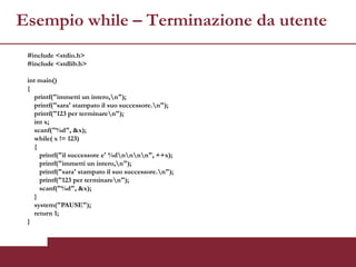 Esempio while – Terminazione da utente
 #include <stdio.h>
 #include <stdlib.h>

 int main()
 {
   printf("immetti un intero,n");
   printf("sara' stampato il suo successore.n");
   printf("123 per terminaren");
   int x;
   scanf("%d", &x);
   while( x != 123)
   {
     printf("il successore e' %dnnnn", ++x);
     printf("immetti un intero,n");
     printf("sara' stampato il suo successore.n");
     printf("123 per terminaren");
     scanf("%d", &x);
   }
   system("PAUSE");
   return 1;
 }
 