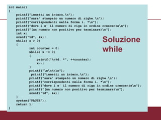 int main()
{
    printf("immetti un intero,n");
    printf("sara' stampato un numero di righe.n");
    printf("corrispondenti nella forma i. *n");
    printf("dove i e' il numero di riga in ordine crescenten");
    printf("(un numero non positivo per terminare)n");
    int x;
    scanf("%d", &x);
    while( x > 0)
    {
                                                  Soluzione
           int counter = 0;
           while( x != 0)                         while
           {
               printf("n%d. *", ++counter);
               x--;
           }
           printf("nnnn");
            printf("immetti un intero,n");
           printf("sara' stampato un numero di righe.n");
           printf("corrispondenti nella forma i. *n");
           printf("dove i e' il numero di riga in ordine crescenten");
           printf("(un numero non positivo per terminare)n");
           scanf("%d", &x);
    }
    system("PAUSE");
    return 1;
}
 