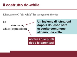 il costrutto do-while

L'istruzione C "do-while" ha la seguente forma:

do                           Un insieme di istruzioni
      statement;             dopo il do: esso sarà
while (expression);          eseguito comunque
                             almeno una volta

                      notare i due punti
                      dopo le parentesi
 