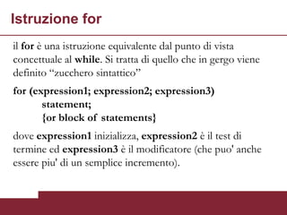 Istruzione for
il for è una istruzione equivalente dal punto di vista
concettuale al while. Si tratta di quello che in gergo viene
definito “zucchero sintattico”
for (expression1; expression2; expression3)
       statement;
       {or block of statements}
dove expression1 inizializza, expression2 è il test di
termine ed expression3 è il modificatore (che puo' anche
essere piu' di un semplice incremento).
 