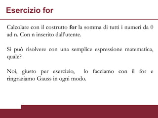 Esercizio for

Calcolare con il costrutto for la somma di tutti i numeri da 0
ad n. Con n inserito dall’utente.

Si può risolvere con una semplice espressione matematica,
quale?

Noi, giusto per esercizio, lo facciamo con il for e
ringraziamo Gauss in ogni modo.
 