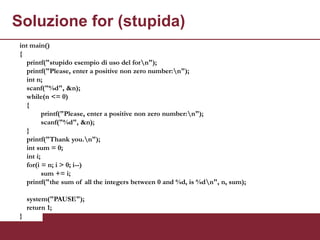 Soluzione for (stupida)
 int main()
 {
    printf("stupido esempio di uso del forn");
    printf("Please, enter a positive non zero number:n");
    int n;
    scanf("%d", &n);
    while(n <= 0)
    {
           printf("Please, enter a positive non zero number:n");
           scanf("%d", &n);
    }
    printf("Thank you.n");
    int sum = 0;
    int i;
    for(i = n; i > 0; i--)
           sum += i;
    printf("the sum of all the integers between 0 and %d, is %dn", n, sum);

     system("PAUSE");
     return 1;
 }
 