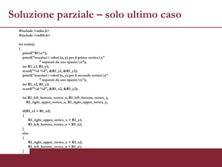 Soluzione parziale – solo ultimo caso
  #include <stdio.h>
  #include <stdlib.h>

  int main()
  {
     printf("R1n");
     printf("inserisci i valori (x, y) per il primo verticen"
                " separati da uno spazio:n");
     int R1_x1, R1_y1;
     scanf("%d %d", &R1_x1, &R1_y1);
     printf("inserisci i valori (x, y) per il secondo verticen"
                " separati da uno spazio:n");
     int R1_x2, R1_y2;
     scanf("%d %d", &R1_x2, &R1_y2);

    int R1_left_bottom_vertex_x, R1_left_bottom_vertex_y,
       R1_right_upper_vertex_x, R1_right_upper_vertex_y;

    if(R1_x1 > R1_x2)
    {
        R1_right_upper_vertex_x = R1_x1;
        R1_left_bottom_vertex_x = R1_x2;
    }
    else
    {
        R1_right_upper_vertex_x = R1_x2;
        R1_left_bottom_vertex_x = R1_x1;
    }
 