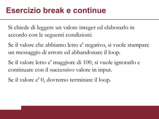 Esercizio break e continue

Si chiede di leggere un valore integer ed elaborarlo in
accordo con le seguenti condizioni:
Se il valore che abbiamo letto e' negativo, si vuole stampare
un messaggio di errore ed abbandonare il loop.
Se il valore letto e' maggiore di 100, si vuole ignorarlo e
continuare con il successivo valore in input.
Se il valore e' 0, dovremo terminare il loop.
 
