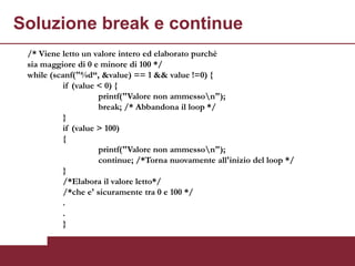 Soluzione break e continue
 /* Viene letto un valore intero ed elaborato purchè
 sia maggiore di 0 e minore di 100 */
 while (scanf("%d“, &value) == 1 && value !=0) {
           if (value < 0) {
                     printf("Valore non ammesson");
                     break; /* Abbandona il loop */
           }
           if (value > 100)
           {
                     printf("Valore non ammesson");
                     continue; /*Torna nuovamente all'inizio del loop */
           }
           /*Elabora il valore letto*/
           /*che e' sicuramente tra 0 e 100 */
           .
           .
           }
 