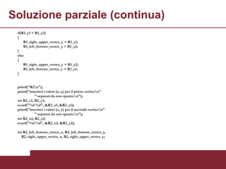 Soluzione parziale (continua)
 if(R1_y1 > R1_y2)
 {
     R1_right_upper_vertex_y = R1_y1;
     R1_left_bottom_vertex_y = R1_y2;
 }
 else
 {
     R1_right_upper_vertex_y = R1_y2;
     R1_left_bottom_vertex_y = R1_y1;
 }


 printf("R2n");
 printf("inserisci i valori (x, y) per il primo verticen"
            " separati da uno spazio:n");
 int R2_x1, R2_y1;
 scanf("%d %d", &R2_x1, &R2_y1);
 printf("inserisci i valori (x, y) per il secondo verticen"
            " separati da uno spazio:n");
 int R2_x2, R2_y2;
 scanf("%d %d", &R2_x2, &R2_y2);

 int R2_left_bottom_vertex_x, R2_left_bottom_vertex_y,
    R2_right_upper_vertex_x, R2_right_upper_vertex_y;
 