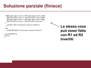 Soluzione parziale (finisce)
  if((R2_right_upper_vertex_x < R1_right_upper_vertex_x) &&
    (R2_left_bottom_vertex_x > R1_left_bottom_vertex_x) &&
    (R2_right_upper_vertex_y < R1_right_upper_vertex_y) &&
    (R2_left_bottom_vertex_y > R1_left_bottom_vertex_y) )
  {
     printf(“2 - R2 e' strettamente contenuto in R1n");
  }
  else
                                                              La stessa cosa
     printf("R2 NON e' strettamente contenuto in R1n");
                                                              può esser fatta
 system("PAUSE");
 return 1;                                                    con R1 ed R2
}
                                                              invertiti
 