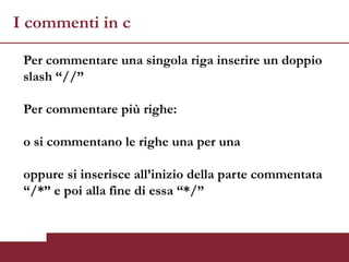 I commenti in c

 Per commentare una singola riga inserire un doppio
 slash “//”

 Per commentare più righe:

 o si commentano le righe una per una

 oppure si inserisce all’inizio della parte commentata
 “/*” e poi alla fine di essa “*/”
 