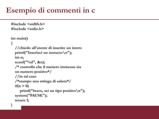 Esempio di commenti in c
 #include <stdlib.h>
 #include <stdio.h>

 int main()
 {
    //chiedo all'utente di inserire un intero
    printf("Inserisci un numero:n");
    int n;
    scanf("%d", &n);
    /* controllo che il numero immesso sia
    un numero positivo*/
    //in tal caso
    /*stampo una stringa di saluto*/
    if(n > 0)
        printf("bravo, sei un tipo positivon");
    system("PAUSE");
    return 1;
 }
 