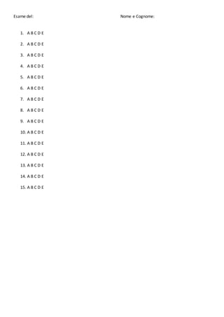 Esame del: Nome e Cognome:
1. A B C D E
2. A B C D E
3. A B C D E
4. A B C D E
5. A B C D E
6. A B C D E
7. A B C D E
8. A B C D E
9. A B C D E
10. A B C D E
11. A B C D E
12. A B C D E
13. A B C D E
14. A B C D E
15. A B C D E
 