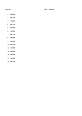 Esame del: Nome e Cognome:
1. A B C D E
2. A B C D E
3. A B C D E
4. A B C D E
5. A B C D E
6. A B C D E
7. A B C D E
8. A B C D E
9. A B C D E
10. A B C D E
11. A B C D E
12. A B C D E
13. A B C D E
14. A B C D E
15. A B C D E
 