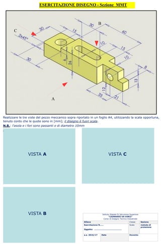 ESERCITAZIONE DISEGNO - Sezione MMT
A
C
B
Istituto Statale Di Istruzione Superiore
“LEONARDO DA VINCI”
Corso di Disegno Tecnico Industriale
Allievo Classe Sezione
Esercitazione N……
Oggetto: …………………………………….
Scala metodo di
proiezione
a.a. 2016/17 Data Docente:
Realizzare le tre viste del pezzo meccanico sopra riportato in un foglio A4, utilizzando la scala opportuna,
tenuto conto che le quote sono in [mm]; il disegno è fuori scala.
N.B.: l'asola e i fori sono passanti e di diametro 10mm
.
VISTA A VISTA C
VISTA B
 