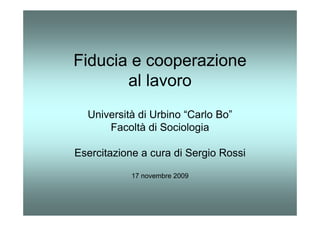 Fiducia e cooperazione
       al lavoro
  Università di Urbino “Carlo Bo”
      Facoltà di Sociologia

Esercitazione a cura di Sergio Rossi

            17 novembre 2009
 