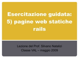 Esercitazione guidata: 5) pagine web statiche rails Lezione del Prof. Silvano Natalizi Classe VAL – maggio 2009 