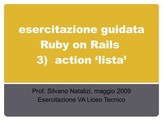 esercitazione guidata Ruby on Rails  3)  action ‘lista’ Prof. Silvano Natalizi, maggio 2009 Esercitazione VA Liceo Tecnico 