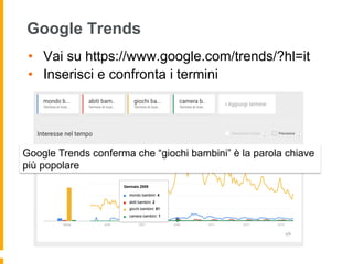 Google Trends
•  Vai su https://www.google.com/trends/?hl=it
•  Inserisci e confronta i termini
Google Trends conferma che “giochi bambini” è la parola chiave
più popolare
 