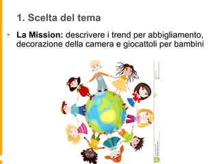 1. Scelta del tema
•  La Mission: descrivere i trend per abbigliamento,
decorazione della camera e giocattoli per bambini
 