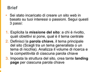 Brief
•  Sei stato incaricato di creare un sito web in
basato su tuoi interessi o passioni. Segui questi
3 passi:
1.  Esplicita la missione del sito: a chi è rivolto,
quali obiettivi si pone, qual è il tema centrale
2.  Definisci la parola chiave, il tema principale
del sito (Scegli tra un tema generalista o un
tema di nicchia). Analizza il volume di ricerca e
la competitività di ciascuna parola chiave
3.  Imposta la struttura del sito, crea tante landing
page per ciascuna parola chiave
 
