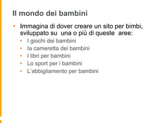 Il mondo dei bambini
•  Immagina di dover creare un sito per bimbi,
sviluppato su una o più di queste aree:
•  I giochi dei bambini
•  Ia cameretta dei bambini
•  I libri per bambini
•  Lo sport per i bambini
•  L’abbigliamento per bambini
 