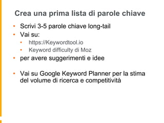 Crea una prima lista di parole chiave
•  Scrivi 3-5 parole chiave long-tail
•  Vai su:
•  https://Keywordtool.io
•  Keyword difficulty di Moz
•  per avere suggerimenti e idee
•  Vai su Google Keyword Planner per la stima
del volume di ricerca e competitività
 