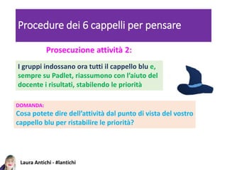 Laura Antichi - #lantichi
Procedure dei 6 cappelli per pensare
Prosecuzione attività 2:
DOMANDA:
Cosa potete dire dell’attività dal punto di vista del vostro
cappello blu per ristabilire le priorità?
I gruppi indossano ora tutti il cappello blu e,
sempre su Padlet, riassumono con l’aiuto del
docente i risultati, stabilendo le priorità
 
