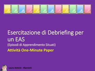 Laura Antichi - #lantichi
Esercitazione di Debriefing per
un EAS
(Episodi di Apprendimento Situati)
Attività One-Minute Paper
 