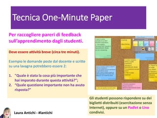 Laura Antichi - #lantichi
Tecnica One-Minute Paper
Deve essere attività breve (circa tre minuti).
Esempio le domande poste dal docente e scritte
su una lavagna potrebbero essere 2:
1. "Quale è stata la cosa più importante che
hai imparato durante questa attività?”;
2. “Quale questione importante non ha avuto
risposta?"
Per raccogliere pareri di feedback
sull’apprendimento dagli studenti.
Gli studenti possono rispondere su dei
biglietti distribuiti (esercitazione senza
Internet), oppure su un Padlet o Lino
condivisi.
 