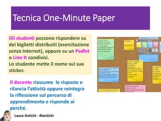 Laura Antichi - #lantichi
Tecnica One-Minute Paper
Gli studenti possono rispondere su
dei biglietti distribuiti (esercitazione
senza Internet), oppure su un Padlet
o Lino It condivisi.
Lo studente mette il nome sul suo
sticker.
Il docente riassume le risposte e
rilancia l’attività oppure reintegra
la riflessione sul percorso di
apprendimento e risponde ai
perché.
 