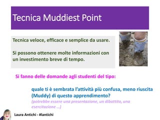 Laura Antichi - #lantichi
Tecnica Muddiest Point
Tecnica veloce, efficace e semplice da usare.
Si possono ottenere molte informazioni con
un investimento breve di tempo.
Si fanno delle domande agli studenti del tipo:
quale ti è sembrata l’attività più confusa, meno riuscita
(Muddy) di questo apprendimento?
(potrebbe essere una presentazione, un dibattito, una
esercitazione …)
 