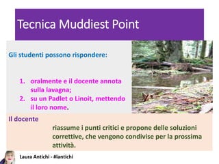 Laura Antichi - #lantichi
Tecnica Muddiest Point
Gli studenti possono rispondere:
1. oralmente e il docente annota
sulla lavagna;
2. su un Padlet o Linoit, mettendo
il loro nome.
Il docente
riassume i punti critici e propone delle soluzioni
correttive, che vengono condivise per la prossima
attività.
 