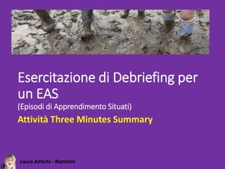 Laura Antichi - #lantichi
Esercitazione di Debriefing per
un EAS
(Episodi di Apprendimento Situati)
Attività Three Minutes Summary
 