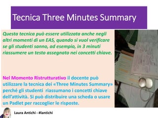 Laura Antichi - #lantichi
Tecnica Three Minutes Summary
Questa tecnica può essere utilizzata anche negli
altri momenti di un EAS, quando si vuol verificare
se gli studenti sanno, ad esempio, in 3 minuti
riassumere un testo assegnato nei concetti chiave.
Nel Momento Ristrutturativo il docente può
utilizzare la tecnica dei «Three Minutes Summary»
perché gli studenti riassumano i concetti chiave
dell’attività. Si può distribuire una scheda o usare
un Padlet per raccoglier le risposte.
 