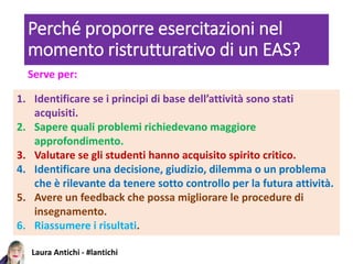 Laura Antichi - #lantichi
Perché proporre esercitazioni nel
momento ristrutturativo di un EAS?
1. Identificare se i principi di base dell’attività sono stati
acquisiti.
2. Sapere quali problemi richiedevano maggiore
approfondimento.
3. Valutare se gli studenti hanno acquisito spirito critico.
4. Identificare una decisione, giudizio, dilemma o un problema
che è rilevante da tenere sotto controllo per la futura attività.
5. Avere un feedback che possa migliorare le procedure di
insegnamento.
6. Riassumere i risultati.
Serve per:
 
