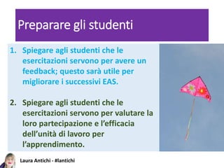 Laura Antichi - #lantichi
Preparare gli studenti
1. Spiegare agli studenti che le
esercitazioni servono per avere un
feedback; questo sarà utile per
migliorare i successivi EAS.
2. Spiegare agli studenti che le
esercitazioni servono per valutare la
loro partecipazione e l’efficacia
dell’unità di lavoro per
l’apprendimento.
 