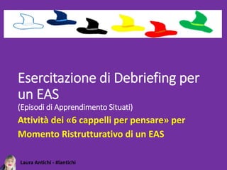 Laura Antichi - #lantichi
Esercitazione di Debriefing per
un EAS
(Episodi di Apprendimento Situati)
Attività dei «6 cappelli per pensare» per
Momento Ristrutturativo di un EAS
 