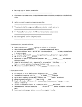 1. Se vuoi gli appunti (potere prestare) noi.
___________________________________________________
2. I documenti che mi ha chiesto Giorgio (potere mandare) solo tra qualche giorno tramite una mia
amica.
___________________________________________________
3. Se Marina vuole la macchina (volere comprare) io.
___________________________________________________
4. Ti presto volentieri la mia gonna ma (dovere restituire) entro la settimana.
___________________________________________________
5. Ho chiesto a Bianca il numero di telefono di Enrico ma non (volere dare).
___________________________________________________
6. Se volete i giornali (dovere comprare) da soli.
___________________________________________________
7. Completate con i pronomi combinati:
1. Belli quegli orecchini! - _______ regalerei ma costano un po’ troppo!
2. Mi piace molto la nuova BMW! - ________ comprerei ma è troppo veloce.
3. Hai detto a Giorgio di venire a cena da noi? - Non ho potuto dir_______ ancora, il suo telefonino
è sempre occupato.
4. Hai restituito i libri a Stella? - _______ ho riportato solo uno, devo ancora leggere gli altri.
5. Chi mi fa una foto? - _______ faccio io.
6. Perché non hai portato i documenti al direttore? - Non _______ ho port_______ perché non li
ho ancora trovati.
7. Sergio hai fatto vedere le foto a tua sorella? Le sono piaciute? - Sì, Andrea, _______ ho
fatt_______ vedere, le sono piaciute, soprattutto una tua.
8. Mi scriverai una cartolina dall’Italia? – Certo, _______ scriverò sicuramente.
8. Come il precedente:
1. Ho comprato un mazzo di fiori per mia moglie e stasera _______ porto.
2. Andrea mi ha chiesto dei soldi e io _______ ho prestat_______ volentieri.
3. Ho portato la macchina dal meccanico. Ha detto che _______ riparerà per domani.
4. Abbiamo conosciuto Andrea ______ ha presentat_____ Luca.
5. Ho già ordinato due caffè al cameriere _______ ho ordinat_______ uno lungo per me e uno
corretto per Corrado.
6. Antonio ha cambiato macchina, mi ha detto che presto _______ farà vedere.
7. Marina voleva la macchina ma io non _______ ho prestat_______ perché ancora non sa guidare
bene.
8. Ho preso uno sciroppo per la tosse _______ ha consigliato il medico.
 