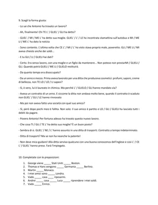 9. Scegli la forma giusta:
- Lo sai che Antonio ha trovato un lavoro?
- Ah, finalmente! Chi TE L' / GLIEL' / GLI ha detto?
- GLIEL' / MI / ME L' ha detto sua moglie. GLIEL' / L' / LE ho incontrata stamattina sull'autobus e MI / ME
LI / ME L' ha dato la notizia
- Sono contento. L'ultima volta che CE L' / MI / L' ho visto stava proprio male, poveretto. GLI / ME LI / MI
aveva chiesto anche dei soldi...
- E tu GLI / LI / GLIELI hai dati?
- Certo. Era senza lavoro, con una moglie e un figlio da mantenere... Non potevo non prestarMI / GLIELI /
GLI. Quando potrà GLIELI / ME LI / GLIELO restituirà.
- Da quanto tempo era disoccupato?
- Da un anno e mezzo. Prima aveva lavorato per una ditta che produceva cosmetici: profumi, saponi, creme
di bellezza, non TE LO / LO / LI sapevi?
- Sì, è vero, lui è laureato in chimica. Ma perché L' / GLIELO / GLI hanno mandato via?
- Aveva un contratto di un anno. E siccome la ditta non andava molto bene, quando il contratto è scaduto
non GLIEL' / GLI / LE hanno rinnovato
- Ma poi non aveva fatto una società con quel suo amico?
- Sì, però dopo pochi mesi è fallita. Non solo: il suo amico è partito e LO / GLI / GLIELI ha lasciato tutti i
debiti da pagare.
- Povero Antonio! Per fortuna adesso ha trovato questo nuovo lavoro.
- Che cosa TI / GLI / TE L' ha detto sua moglie? È un buon posto?
- Sembra di sì. GLIEL' / NE / L' hanno assunto in una ditta di trasporti. Contratto a tempo indeterminato.
- Ditta di trasporti? Ma se non ha neanche la patente!
- Non deve mica guidare! Alla ditta serviva qualcuno con una buona conoscenza dell'inglese e così L' / CE
L' / GLIEL' hanno preso. Farà l'impiegato.
10. Completate con le preposizioni:
1. George viene _____ Stati Uniti _____ Boston.
2. Thomas e Hans vengono _____ Germania _____ Berlino.
3. Martin _____ Monaco.
4. I miei amici sono _____ Londra.
5. Vado _____ casa ____ riposarmi.
6. Andrei _____ casa _____ Luca _____ riprendere i miei soldi.
7. Vado _____ Enrico.
 