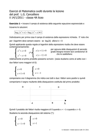 Esercizi di Matematica svolti durante la lezione
del prof. L.G. Cancelliere
il 14/1/2011 - classe 4A liceo

Esercizio 1 – trovare il campo di esistenza della seguente eqauzione esponenziale e
trovarne le soluzioni:

      log 3  x 2 x−log3  x 2− x=1

Individuiamo per prima cosa il campo di esistenza della espressione richiesta. E' noto che
per i logaritmi deve sempre essere: se loga(b) allora b > 0
Quindi applicando questa regola ai logaritmi della espressione risulta che deve essere
contemporaneamente:
                                               per ognuna delle disequazioni di secondo
         x 2 x0            x  x10        grado bisogna trovare la/e condizione/i di
                     (*)
                                                      che le soddisfano:
           2
         x − x0               x  x−10
relativamente al primo prodotto possiamo scrivere (ossia studiamo come al solito ove i
due fattori sono maggiori di 0):


         x0                  x0
         x10                x−1

componiamo ora il diagramma che indica ove tutti e due i fattori sono positivi e quindi
componiamo il segno risultante della disequazione costituita dal primo prodotto:

               +                   -                   +



                         -1                      0              X

Quindi il prodotto dei fattori risulta maggiore di 0 quando x < -1 o quando x > 0.
Studiamo la seconda disequazione del sistema (*):

          x0              x0

         x−10             x1

                                             1              A. Veneziani – Analisi esercizi svolti 14-1-2011
 