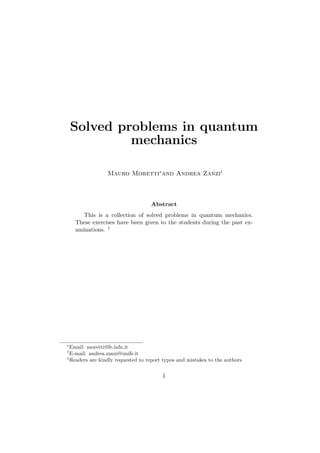 Solved problems in quantum
mechanics
Mauro Moretti∗
and Andrea Zanzi†
Abstract
This is a collection of solved problems in quantum mechanics.
These exercises have been given to the students during the past ex-
aminations. 1
∗
Email: moretti@fe.infn.it
†
E-mail: andrea.zanzi@unife.it
1
Readers are kindly requested to report typos and mistakes to the authors
1
 