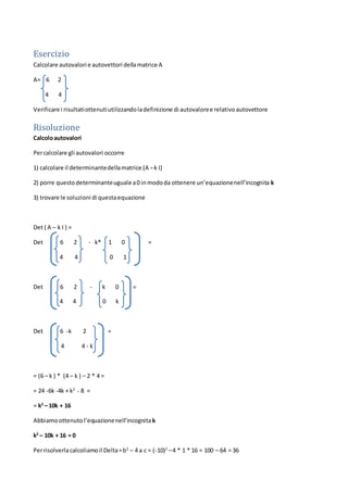 Esercizio
Calcolare autovalori e autovettori dellamatrice A
A= 6 2
4 4
Verificare i risultatiottenutiutilizzandoladefinizione di autovaloree relativoautovettore
Risoluzione
Calcoloautovalori
Percalcolare gli autovalori occorre
1) calcolare il determinantedellamatrice (A –k I)
2) porre questodeterminanteuguale a0 inmododa ottenere un’equazionenell’incognita k
3) trovare le soluzioni di questaequazione
Det ( A – k I ) =
Det 6 2 - k* 1 0 =
4 4 0 1
Det 6 2 - k 0 =
4 4 0 k
Det 6 -k 2 =
4 4 - k
= (6 – k ) * (4 – k ) – 2 * 4 =
= 24 -6k -4k + k2
- 8 =
= k2
– 10k + 16
Abbiamoottenutol’equazionenell’incognita k
k2
– 10k + 16 = 0
Perrisolverlacalcoliamoil Delta=b2
– 4 a c = (-10)2
–4 * 1 * 16 = 100 – 64 = 36
 